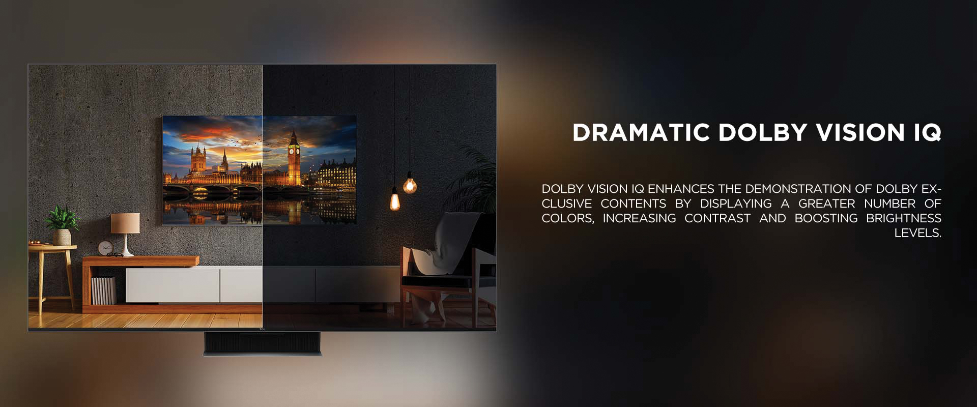 Dramatic Dolby Vision IQ - Dolby Vision IQ enhances the demonstration of Dolby exclusive contents by displaying a greater number of colors, increasing contrast and boosting brightness levels.